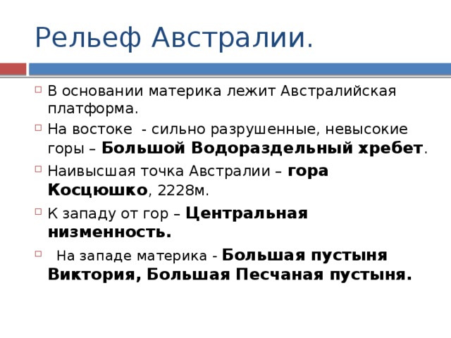 Рельеф Австралии. В основании материка лежит Австралийская платформа. На востоке - сильно разрушенные, невысокие горы – Большой Водораздельный хребет . Наивысшая точка Австралии – гора Косцюшко , 2228м. К западу от гор – Центральная низменность.  На западе материка - Большая пустыня Виктория, Большая Песчаная пустыня. 