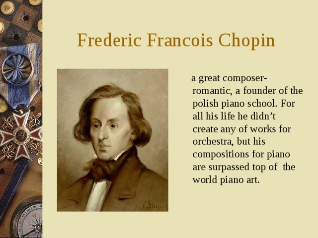 Frederic Francois Chopin  a great composer-romantic, a founder of the polish piano school. For all his life he didn’t create any of works for orchestra, but his compositions for piano are surpassed top of the world piano art. 