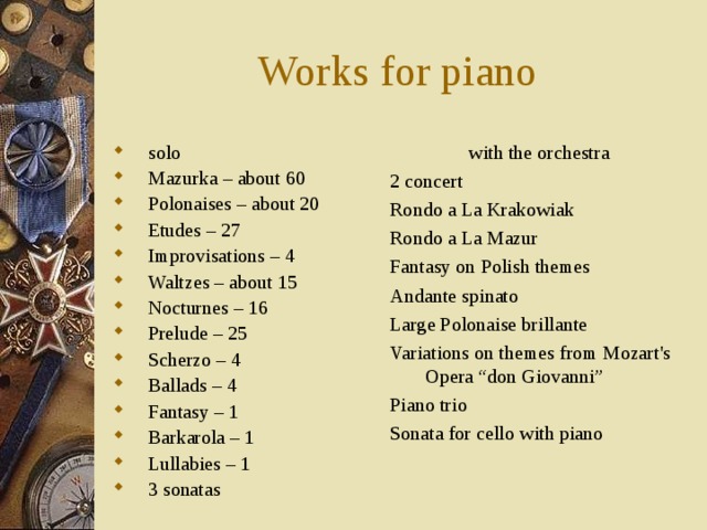 Works for piano solo Mazurka – about 60 Polonaises – about 20 Etudes – 27 Improvisations – 4 Waltzes – about 15 Nocturnes – 16 Prelude – 25 Scherzo – 4 Ballads – 4 Fantasy – 1 Barkarola – 1 Lullabies – 1 3 sonatas with the orchestra 2 concert Rondo a La Krakowiak Rondo a La Mazur Fantasy on Polish themes Andante spinato Large Polonaise brillante Variations on themes from Mozart's Opera “don Giovanni” Piano trio Sonata for cello with piano 