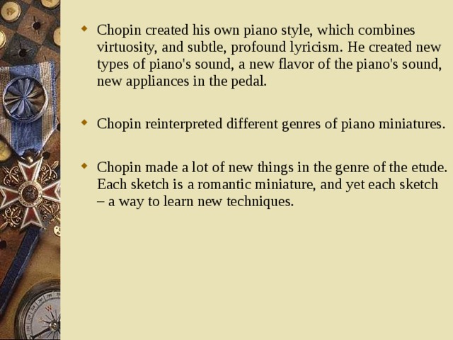Chopin created his own piano style, which combines virtuosity, and subtle, profound lyricism. He created new types of piano's sound, a new flavor of the piano's sound, new appliances in the pedal.  Chopin reinterpreted different genres of piano miniatures.  Chopin made a lot of new things in the genre of the etude. Each sketch is a romantic miniature, and yet each sketch – a way to learn new techniques.   