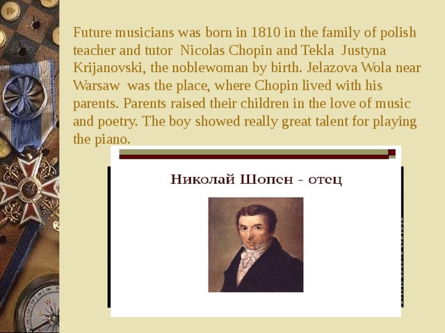 Future musicians was born in 1810 in the family of polish teacher and tutor Nicolas Chopin and Tekla Justyna Krijanovski, the noblewoman by birth. Jelazova Wola near Warsaw was the place, where Chopin lived with his parents. Parents raised their children in the love of music and poetry. The boy showed really great talent for playing the piano.   