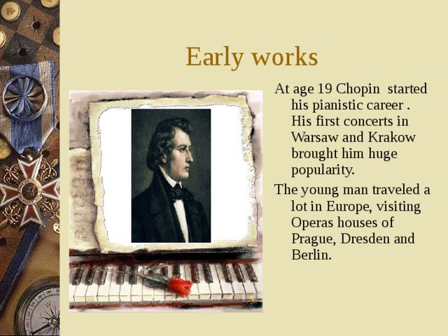 Early works At age 19 Chopin started his pianistic career . His first concerts in Warsaw and Krakow brought him huge popularity. The young man traveled a lot in Europe, visiting Operas houses of Prague, Dresden and Berlin. 