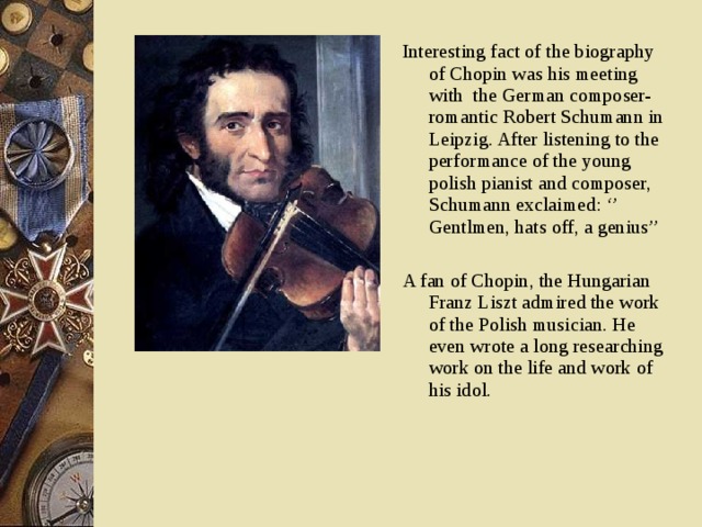 Interesting fact of the biography of Chopin was his meeting with the German composer-romantic Robert Schumann in Leipzig. After listening to the performance of the young polish pianist and composer, Schumann exclaimed: ‘’ Gentlmen, hats off, a genius’’ A fan of Chopin, the Hungarian Franz Liszt admired the work of the Polish musician. He even wrote a long researching work on the life and work of his idol.  