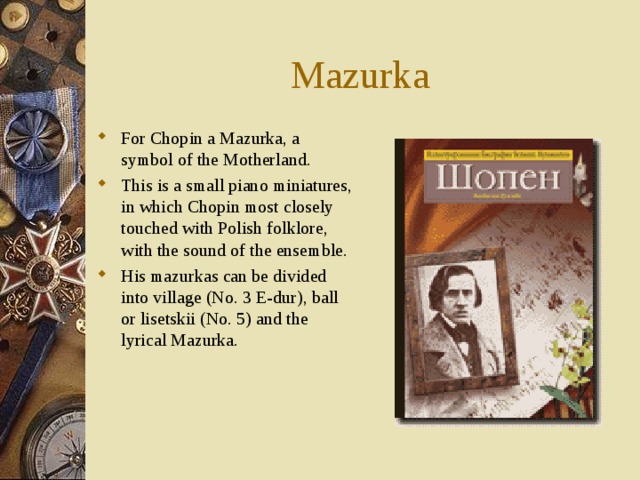 Mazurka For Chopin a Mazurka, a symbol of the Motherland. This is a small piano miniatures, in which Chopin most closely touched with Polish folklore, with the sound of the ensemble. His mazurkas can be divided into village (No. 3 E-dur), ball or lisetskii (No. 5) and the lyrical Mazurka.   