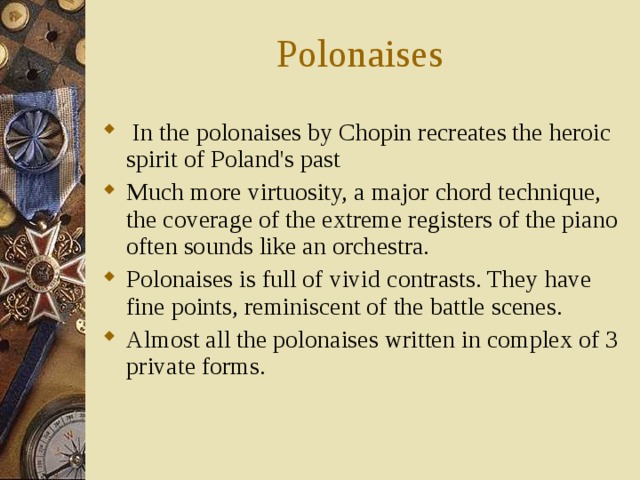 Polonaises  In the polonaises by Chopin recreates the heroic spirit of Poland's past Much more virtuosity, a major chord technique, the coverage of the extreme registers of the piano often sounds like an orchestra. Polonaises is full of vivid contrasts. They have fine points, reminiscent of the battle scenes. Almost all the polonaises written in complex of 3 private forms. 