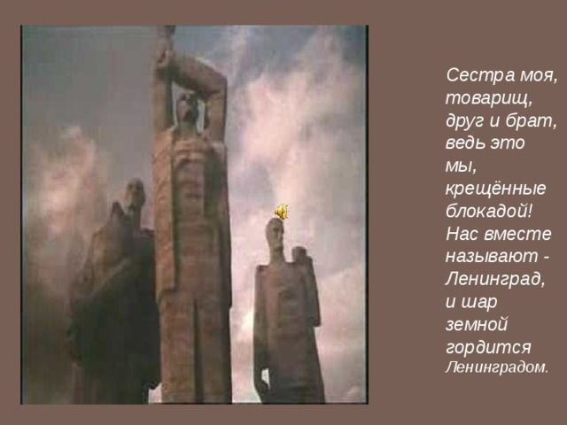 Сестра моя, товарищ, друг и брат, ведь это мы, крещённые блокадой! Нас вместе называют - Ленинград, и шар земной гордится Ленинградом. 