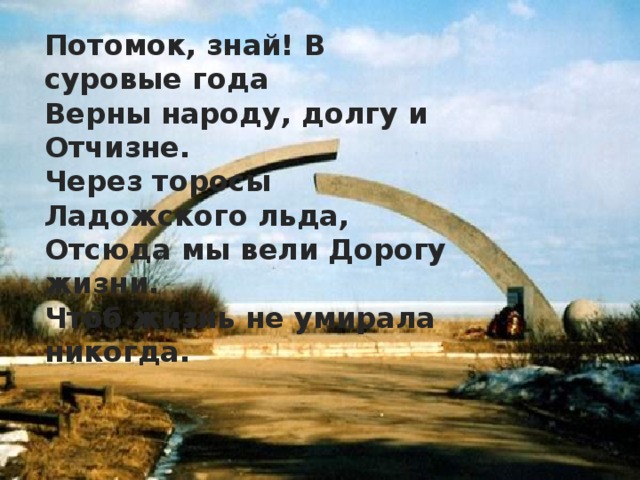 Потомок, знай! В суровые года  Верны народу, долгу и Отчизне.  Через торосы Ладожского льда,  Отсюда мы вели Дорогу жизни.  Чтоб жизнь не умирала никогда. 