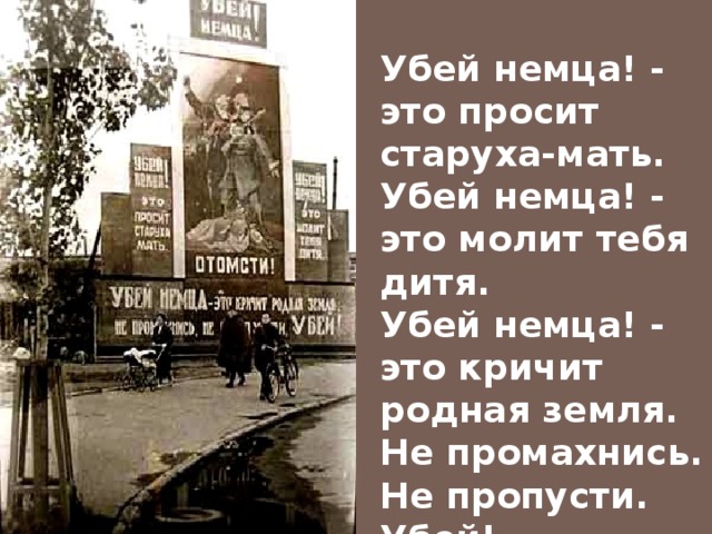  Убей немца! - это просит старуха-мать. Убей немца! - это молит тебя дитя. Убей немца! - это кричит родная земля. Не промахнись. Не пропусти. Убей!  