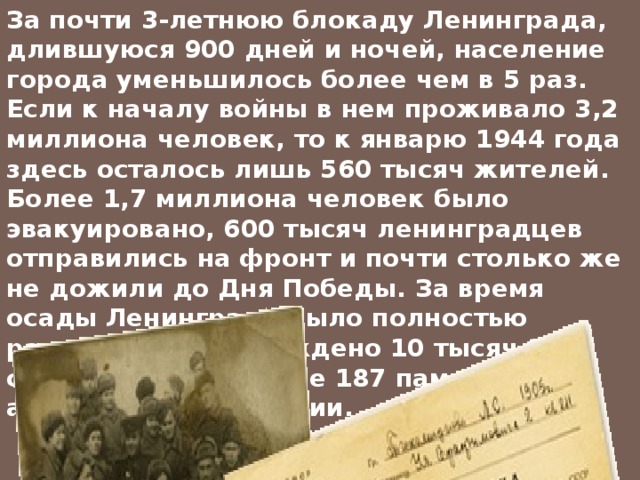 За почти 3-летнюю блокаду Ленинграда, длившуюся 900 дней и ночей, население города уменьшилось более чем в 5 раз. Если к началу войны в нем проживало 3,2 миллиона человек, то к январю 1944 года здесь осталось лишь 560 тысяч жителей. Более 1,7 миллиона человек было эвакуировано, 600 тысяч ленинградцев отправились на фронт и почти столько же не дожили до Дня Победы. За время осады Ленинграда было полностью разрушено и повреждено 10 тысяч 317 строений, в том числе 187 памятников архитектуры и истории.  