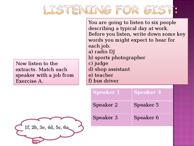 You are going to listen to six people describing a typical day at work. Before you listen, write down some key words you might expect to hear for each job. a) radio DJ b) sports photographer c) judge d) shop assistant e) teacher f) bus driver Now listen to the extracts. Match each speaker with a job from Exercise A. Speaker 1  Speaker 2 Speaker 4 Speaker 3 Speaker 5 Speaker 6 1f, 2b, 3e, 4d, 5c, 6a