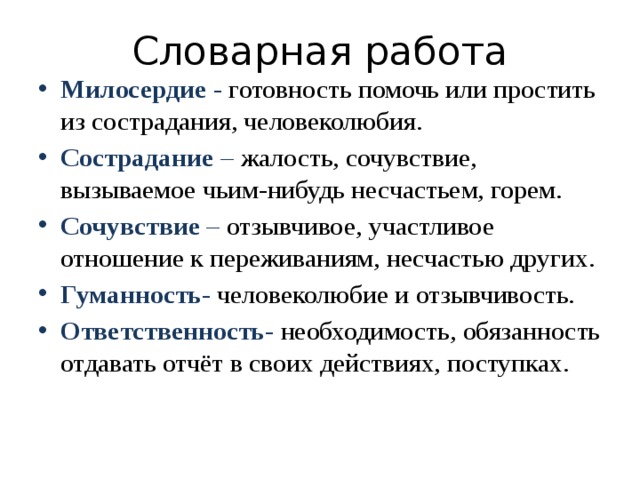 Словарная работа Милосердие -  готовность помочь или простить из сострадания, человеколюбия. Сострадание  –  жалость, сочувствие, вызываемое чьим-нибудь несчастьем, горем. Сочувствие  –  отзывчивое, участливое отношение к переживаниям, несчастью других. Гуманность -  человеколюбие и отзывчивость. Ответственность -   необходимость, обязанность отдавать отчёт в своих действиях, поступках. 