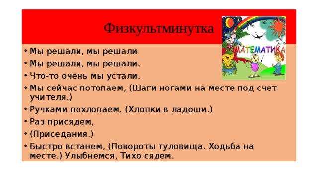 Физкультминутка Мы решали, мы решали Мы решали, мы решали. Что-то очень мы устали. Мы сейчас потопаем, (Шаги ногами на месте под счет учителя.) Ручками похлопаем. (Хлопки в ладоши.) Раз присядем, (Приседания.) Быстро встанем, (Повороты туловища. Ходьба на месте.) Улыбнемся, Тихо сядем. 
