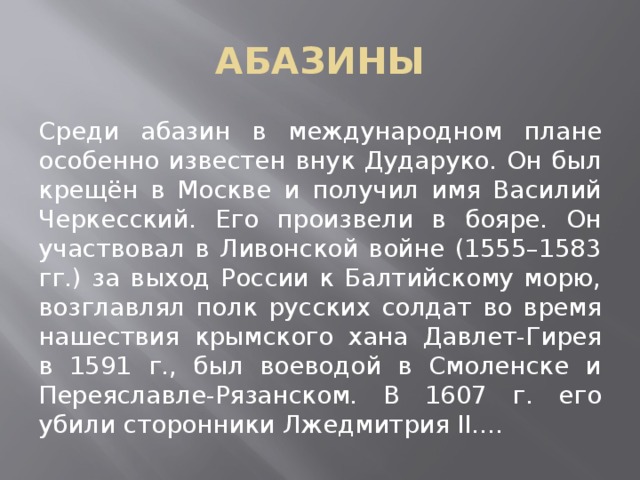АБАЗИНЫ Среди абазин в международном плане особенно известен внук Дударуко. Он был крещён в Москве и получил имя Василий Черкесский. Его произвели в бояре. Он участвовал в Ливонской войне (1555–1583 гг.) за выход России к Балтийскому морю, возглавлял полк русских солдат во время нашествия крымского хана Давлет-Гирея в 1591 г., был воеводой в Смоленске и Переяславле-Рязанском. В 1607 г. его убили сторонники Лжедмитрия II.... 