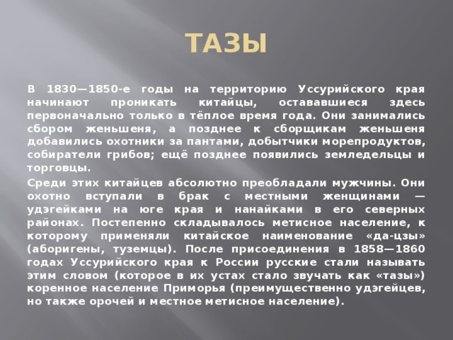 ТАЗЫ В 1830—1850-е годы на территорию Уссурийского края начинают проникать китайцы, остававшиеся здесь первоначально только в тёплое время года. Они занимались сбором женьшеня, а позднее к сборщикам женьшеня добавились охотники за пантами, добытчики морепродуктов, собиратели грибов; ещё позднее появились земледельцы и торговцы. Среди этих китайцев абсолютно преобладали мужчины. Они охотно вступали в брак с местными женщинами — удэгейками на юге края и нанайками в его северных районах. Постепенно складывалось метисное население, к которому применяли китайское наименование «да-цзы» (аборигены, туземцы). После присоединения в 1858—1860 годах Уссурийского края к России русские стали называть этим словом (которое в их устах стало звучать как «тазы») коренное население Приморья (преимущественно удэгейцев, но также орочей и местное метисное население). 