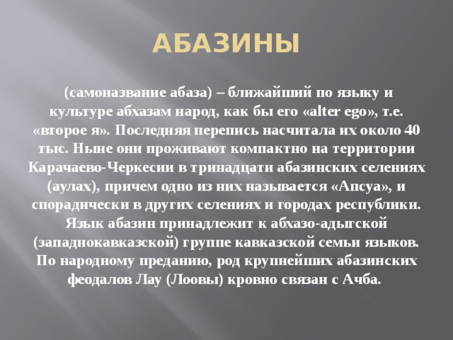 АБАЗИНЫ  (самоназвание абаза) – ближайший по языку и культуре абхазам народ, как бы его «alter ego», т.е. «второе я». Последняя перепись насчитала их около 40 тыс. Ныне они проживают компактно на территории Карачаево-Черкесии в тринадцати абазинских селениях (аулах), причем одно из них называется «Апсуа», и спорадически в других селениях и городах республики. Язык абазин принадлежит к абхазо-адыгской (западнокавказской) группе кавказской семьи языков. По народному преданию, род крупнейших абазинских феодалов Лау (Лоовы) кровно связан с Ачба.     