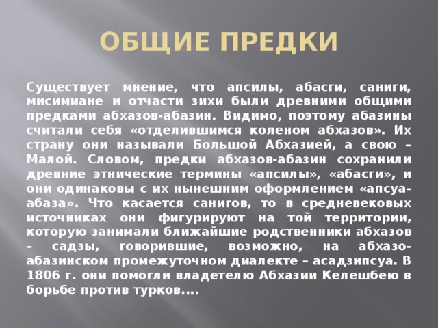 ОБЩИЕ ПРЕДКИ Существует мнение, что апсилы, абасги, саниги, мисимиане и отчасти зихи были древними общими предками абхазов-абазин. Видимо, поэтому абазины считали себя «отделившимся коленом абхазов». Их страну они называли Большой Абхазией, а свою – Малой. Словом, предки абхазов-абазин сохранили древние этнические термины «апсилы», «абасги», и они одинаковы с их нынешним оформлением «апсуа-абаза». Что касается санигов, то в средневековых источниках они фигурируют на той территории, которую занимали ближайшие родственники абхазов – садзы, говорившие, возможно, на абхазо-абазинском промежуточном диалекте – асадзипсуа. В 1806 г. они помогли владетелю Абхазии Келешбею в борьбе против турков.... 