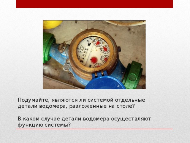 Подумайте, являются ли системой отдельные детали водомера, разложенные на столе?   В каком случае детали водомера осуществляют функцию системы? 