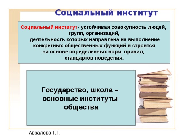 Социальный институт  Социальный институт - устойчивая совокупность людей, групп, организаций,  деятельность которых направлена на выполнение конкретных общественных функций и строится на основе определенных норм, правил, стандартов поведения.  Государство, школа – основные институты общества Авзалова Г.Г. 12 