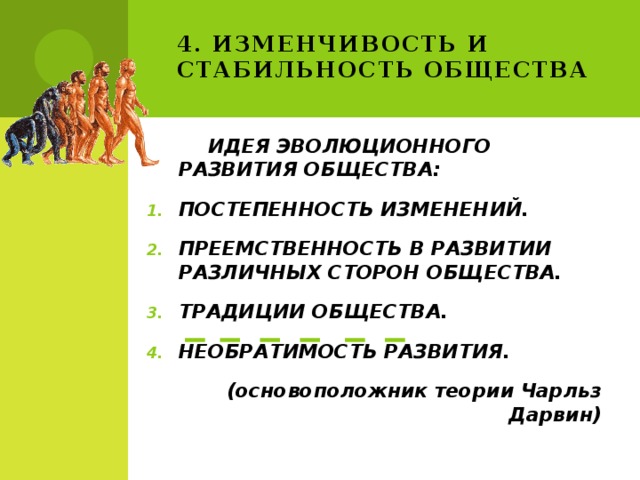4. Изменчивость и стабильность общества  ИДЕЯ ЭВОЛЮЦИОННОГО РАЗВИТИЯ ОБЩЕСТВА: ПОСТЕПЕННОСТЬ ИЗМЕНЕНИЙ. ПРЕЕМСТВЕННОСТЬ В РАЗВИТИИ РАЗЛИЧНЫХ СТОРОН ОБЩЕСТВА. ТРАДИЦИИ ОБЩЕСТВА. НЕОБРАТИМОСТЬ РАЗВИТИЯ. (основоположник теории Чарльз Дарвин) 