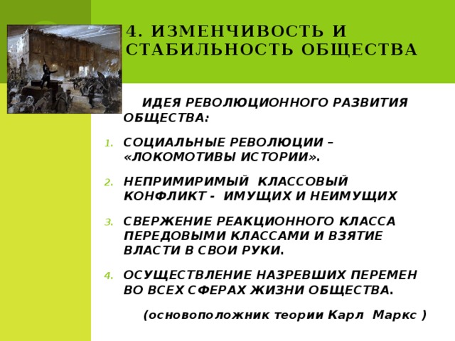 4. Изменчивость и стабильность общества  ИДЕЯ РЕВОЛЮЦИОННОГО РАЗВИТИЯ ОБЩЕСТВА: СОЦИАЛЬНЫЕ РЕВОЛЮЦИИ – «ЛОКОМОТИВЫ ИСТОРИИ». НЕПРИМИРИМЫЙ КЛАССОВЫЙ КОНФЛИКТ - ИМУЩИХ И НЕИМУЩИХ СВЕРЖЕНИЕ РЕАКЦИОННОГО КЛАССА ПЕРЕДОВЫМИ КЛАССАМИ И ВЗЯТИЕ ВЛАСТИ В СВОИ РУКИ. ОСУЩЕСТВЛЕНИЕ НАЗРЕВШИХ ПЕРЕМЕН ВО ВСЕХ СФЕРАХ ЖИЗНИ ОБЩЕСТВА. (основоположник теории Карл Маркс ) 