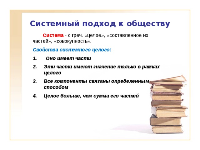 Системный подход к обществу  Система - с греч. «целое», «составленное из частей», «совокупность». Свойства системного целого:  Оно имеет части Эти части имеют значение только в рамках целого Все компоненты связаны определенным способом Целое больше, чем сумма его частей 