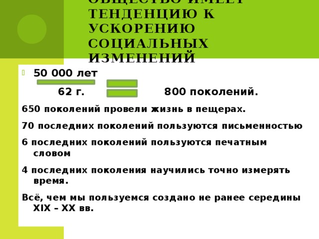 Общество имеет тенденцию к ускорению социальных изменений 50 000 лет  62 г. 800 поколений. 650 поколений провели жизнь в пещерах. 70 последних поколений пользуются письменностью 6 последних поколений пользуются печатным словом 4 последних поколения научились точно измерять время. Всё, чем мы пользуемся создано не ранее середины XIX – XX вв.  