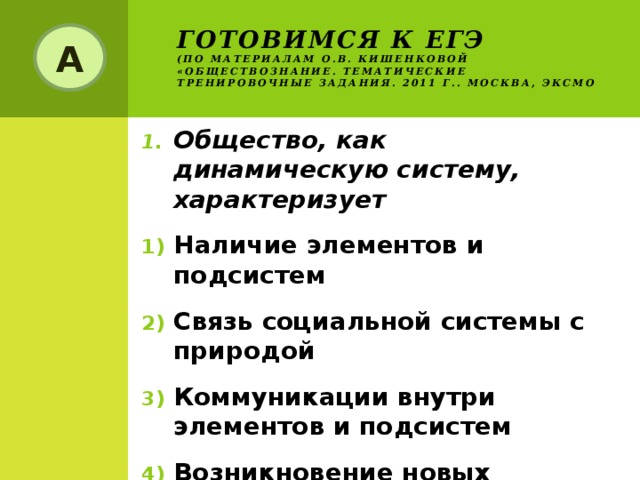 Готовимся к ЕГЭ  (по материалам О.В. Кишенковой «Обществознание. Тематические тренировочные задания. 2011 г.. Москва, ЭКСМО А Общество, как динамическую систему, характеризует Наличие элементов и подсистем Связь социальной системы с природой Коммуникации внутри элементов и подсистем Возникновение новых элементов взамен исчезнувших 