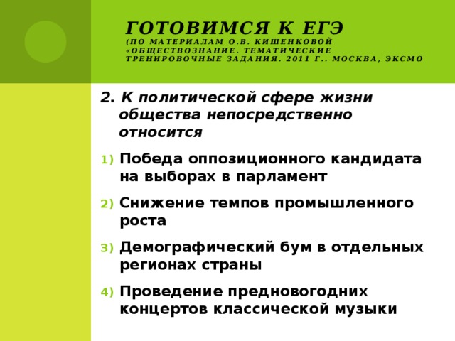 Готовимся к ЕГЭ  (по материалам О.В. Кишенковой «Обществознание. Тематические тренировочные задания. 2011 г.. Москва, ЭКСМО 2. К политической сфере жизни общества непосредственно относится Победа оппозиционного кандидата на выборах в парламент Снижение темпов промышленного роста Демографический бум в отдельных регионах страны Проведение предновогодних концертов классической музыки 