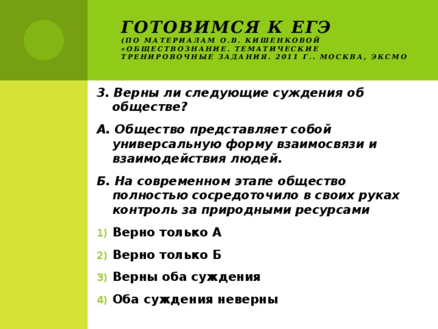 Готовимся к ЕГЭ  (по материалам О.В. Кишенковой «Обществознание. Тематические тренировочные задания. 2011 г.. Москва, ЭКСМО 3. Верны ли следующие суждения об обществе? А. Общество представляет собой универсальную форму взаимосвязи и взаимодействия людей. Б. На современном этапе общество полностью сосредоточило в своих руках контроль за природными ресурсами Верно только А Верно только Б Верны оба суждения Оба суждения неверны 
