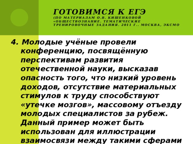 Готовимся к ЕГЭ  (по материалам О.В. Кишенковой «Обществознание. Тематические тренировочные задания. 2011 г.. Москва, ЭКСМО 4. Молодые учёные провели конференцию, посвящённую перспективам развития отечественной науки, высказав опасность того, что низкий уровень доходов, отсутствие материальных стимулов к труду способствуют «утечке мозгов», массовому отъезду молодых специалистов за рубеж. Данный пример может быть использован для иллюстрации взаимосвязи между такими сферами общества как 