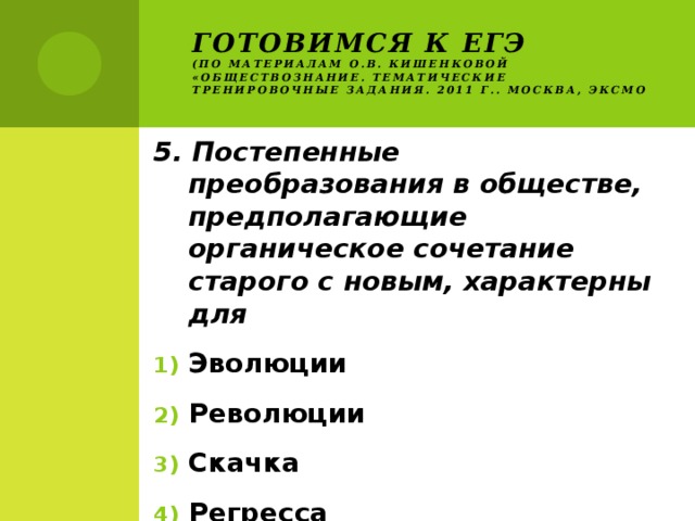 Готовимся к ЕГЭ  (по материалам О.В. Кишенковой «Обществознание. Тематические тренировочные задания. 2011 г.. Москва, ЭКСМО 5. Постепенные преобразования в обществе, предполагающие органическое сочетание старого с новым, характерны для Эволюции Революции Скачка Регресса 