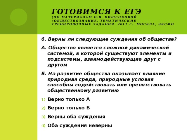 Готовимся к ЕГЭ  (по материалам О.В. Кишенковой «Обществознание. Тематические тренировочные задания. 2011 г.. Москва, ЭКСМО 6. Верны ли следующие суждения об обществе? А. Общество является сложной динамической системой, в которой существуют элементы и подсистемы, взаимодействующие друг с другом Б. На развитие общества оказывает влияние природная среда, природные условия способны содействовать или препятствовать общественному развитию Верно только А Верно только Б Верны оба суждения Оба суждения неверны 