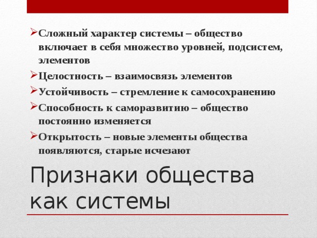 Сложный характер системы – общество включает в себя множество уровней, подсистем, элементов Целостность – взаимосвязь элементов Устойчивость – стремление к самосохранению Способность к саморазвитию – общество постоянно изменяется Открытость – новые элементы общества появляются, старые исчезают Признаки общества как системы 