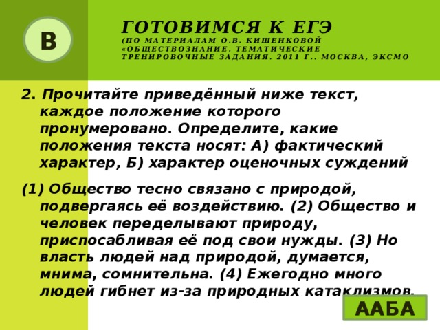 Готовимся к ЕГЭ  (по материалам О.В. Кишенковой «Обществознание. Тематические тренировочные задания. 2011 г.. Москва, ЭКСМО В 2. Прочитайте приведённый ниже текст, каждое положение которого пронумеровано. Определите, какие положения текста носят: А) фактический характер, Б) характер оценочных суждений (1) Общество тесно связано с природой, подвергаясь её воздействию. (2) Общество и человек переделывают природу, приспосабливая её под свои нужды. (3) Но власть людей над природой, думается, мнима, сомнительна. (4) Ежегодно много людей гибнет из-за природных катаклизмов. ААБА 