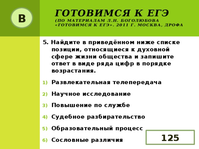 Готовимся к ЕГЭ  (по материалам Л.Н. Боголюбова «Готовимся к ЕГЭ». 2011 г. Москва, Дрофа В 5. Найдите в приведённом ниже списке позиции, относящиеся к духовной сфере жизни общества и запишите ответ в виде ряда цифр в порядке возрастания. Развлекательная телепередача Научное исследование Повышение по службе Судебное разбирательство Образовательный процесс Сословные различия 125 