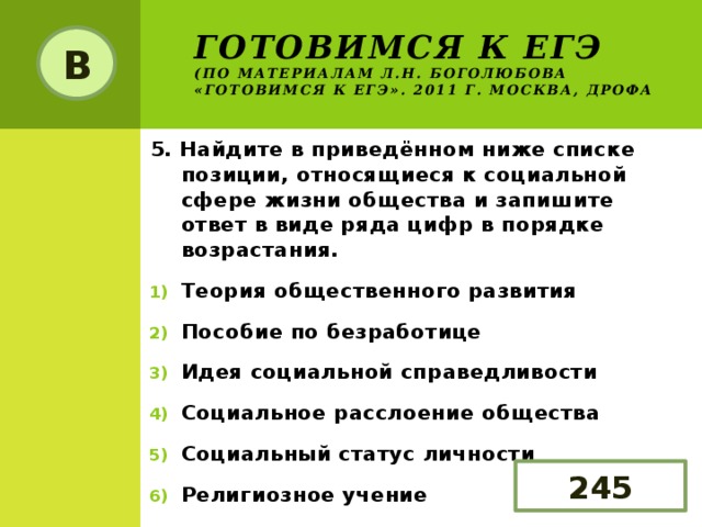 Готовимся к ЕГЭ  (по материалам Л.Н. Боголюбова «Готовимся к ЕГЭ». 2011 г. Москва, Дрофа В 5. Найдите в приведённом ниже списке позиции, относящиеся к социальной сфере жизни общества и запишите ответ в виде ряда цифр в порядке возрастания. Теория общественного развития Пособие по безработице Идея социальной справедливости Социальное расслоение общества Социальный статус личности Религиозное учение 245 