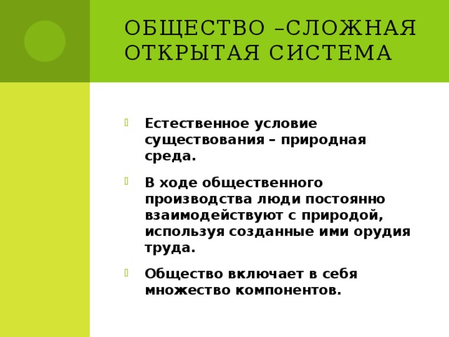 Общество –сложная открытая система Естественное условие существования – природная среда. В ходе общественного производства люди постоянно взаимодействуют с природой, используя созданные ими орудия труда. Общество включает в себя множество компонентов. 