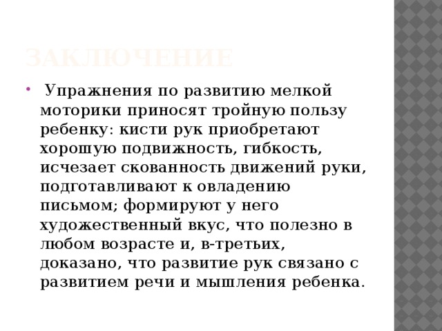 Заключение  Упражнения по развитию мелкой моторики приносят тройную пользу ребенку: кисти рук приобретают хорошую подвижность, гибкость, исчезает скованность движений руки, подготавливают к овладению письмом; формируют у него художественный вкус, что полезно в любом возрасте и, в-третьих, доказано, что развитие рук связано с развитием речи и мышления ребенка. 