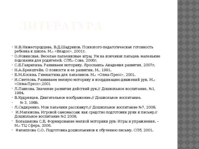  литература   Н.В.Нижегородцева, В.Д.Шадриков. Психолого-педагогическая готовность ребенка к школе. М.: «Владос», 2001г. О.Новинская. Веселые пальчиковые игры. Ум на кончиках пальцев: маленькие подсказки для родителей. СПб.: Сова, 2006г. С.Е.Гаврилина. Развиваем моторику. Ярославль: Академия развития, 2007г. Н.А.Бренштейн. О ловкости и ее развитии. М., 1991. Е.М.Косина. Гимнастика для пальчиков. М.: «Олма-Пресс», 2001. И.Светлова. Развиваем мелкую моторику и координацию движений рук. М.: «Олма-Пресс»,2001 Л.Павлова. Значение развития действий рук.// Дошкольное воспитание. №1, 1984. В.Кудрявцев. Двигательное воображение.// Дошкольное воспитание. № 3, 1989. Л.Сидиренко. Мои пальчики расскажут.// Дошкольное воспитание №7, 2008.  И.Малюкова. Игровой самомассаж как средство подготовки руки к письму.// Дошкольное воспитание №2 2008.  Большакова С.Е. Формирование мелкой моторики рук: Игры и упражнения. – М.: ТЦ Сфера, 2006.  Филиппова С.О. Подготовка дошкольников к обучению письму. СПб, 2001.   