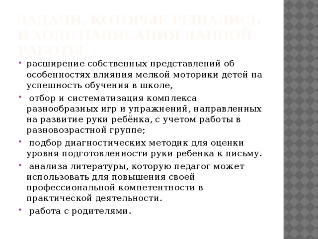 Задачи, которые решались в ходе написания данной работы расширение собственных представлений об особенностях влияния мелкой моторики детей на успешность обучения в школе,  отбор и систематизация комплекса разнообразных игр и упражнений, направленных на развитие руки ребёнка, с учетом работы в разновозрастной группе;  подбор диагностических методик для оценки уровня подготовленности руки ребенка к письму.  анализа литературы, которую педагог может использовать для повышения своей профессиональной компетентности в практической деятельности.  работа с родителями. 