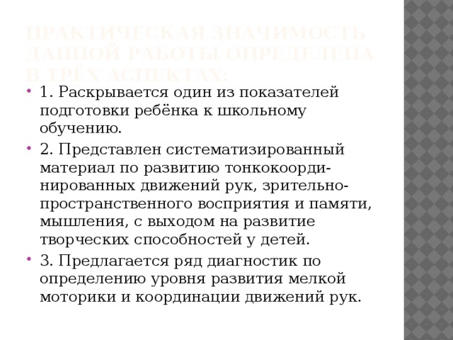Практическая значимость данной работы определена в трёх аспектах:   1. Раскрывается один из показателей подготовки ребёнка к школьному обучению. 2. Представлен систематизированный материал по развитию тонкокоорди-нированных движений рук, зрительно-пространственного восприятия и памяти, мышления, с выходом на развитие творческих способностей у детей. 3. Предлагается ряд диагностик по определению уровня развития мелкой моторики и координации движений рук. 