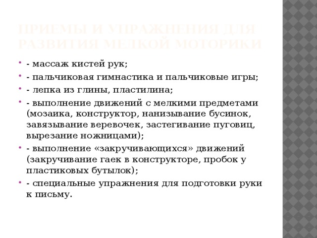 Приемы и упражнения для развития мелкой моторики - массаж кистей рук; - пальчиковая гимнастика и пальчиковые игры; - лепка из глины, пластилина; - выполнение движений с мелкими предметами (мозаика, конструктор, нанизывание бусинок, завязывание веревочек, застегивание пуговиц, вырезание ножницами); - выполнение «закручивающихся» движений (закручивание гаек в конструкторе, пробок у пластиковых бутылок); - специальные упражнения для подготовки руки к письму.   