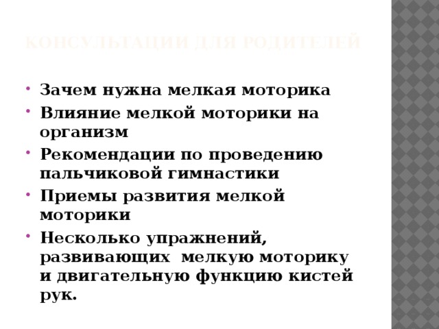 КОНСУЛЬТАЦИи ДЛЯ РОДИТЕЛЕЙ   Зачем нужна мелкая моторика Влияние мелкой моторики на организм Рекомендации по проведению пальчиковой гимнастики Приемы развития мелкой моторики Несколько упражнений, развивающих  мелкую моторику и двигательную функцию кистей рук. 