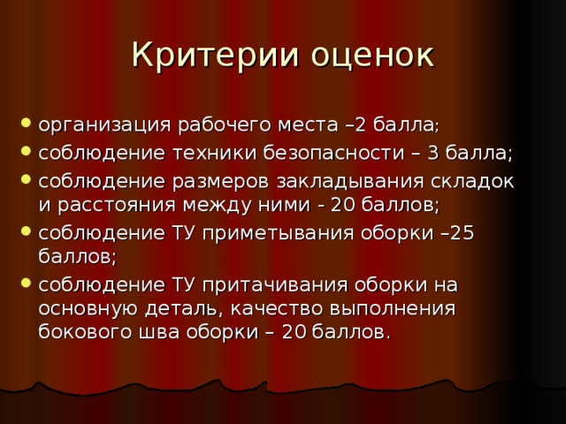 Критерии оценок организация рабочего места –2 балла ; соблюдение техники безопасности – 3 балла; соблюдение размеров закладывания складок и расстояния между ними - 20 баллов; соблюдение ТУ приметывания оборки –25 баллов; соблюдение ТУ притачивания оборки на основную деталь, качество выполнения бокового шва оборки – 20 баллов. 