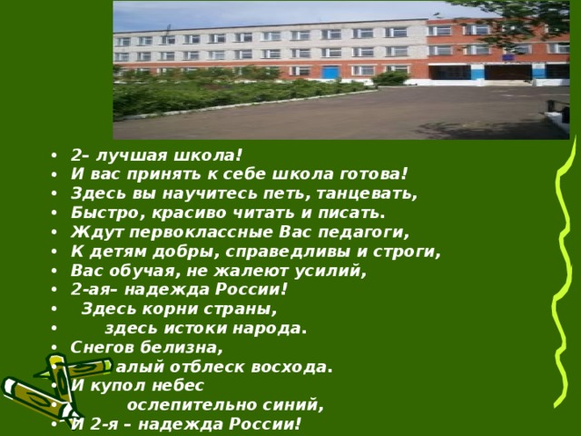  2– лучшая школа!  И вас принять к себе школа готова!  Здесь вы научитесь петь, танцевать,  Быстро, красиво читать и писать.  Ждут первоклассные Вас педагоги,  К детям добры, справедливы и строги,  Вас обучая, не жалеют усилий,  2-ая– надежда России!    Здесь корни страны,        здесь истоки народа.  Снегов белизна,          алый отблеск восхода.  И купол небес            ослепительно синий,  И 2-я – надежда России!  __________________________ 