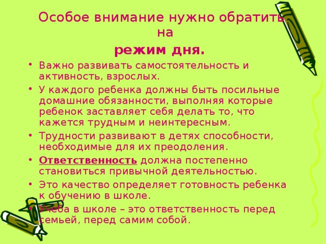 Особое внимание нужно обратить на режим дня.  Важно развивать самостоятельность и активность, взрослых. У каждого ребенка должны быть посильные домашние обязанности, выполняя которые ребенок заставляет себя делать то, что кажется трудным и неинтересным. Трудности развивают в детях способности, необходимые для их преодоления. Ответственность должна постепенно становиться привычной деятельностью. Это качество определяет готовность ребенка к обучению в школе. Учеба в школе – это ответственность перед семьей, перед самим собой. 