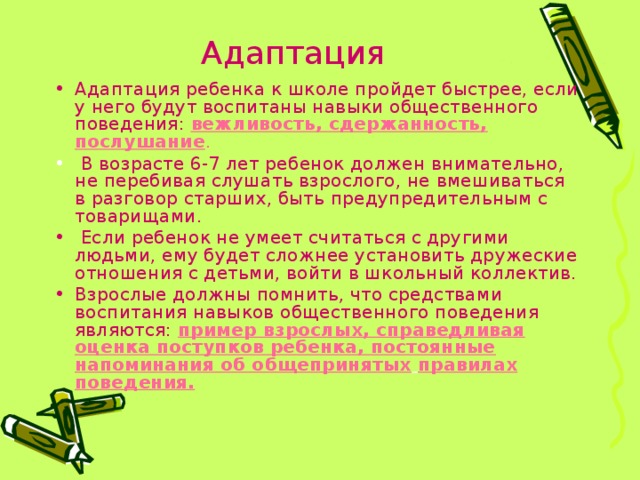 Адаптация Адаптация ребенка к школе пройдет быстрее, если у него будут воспитаны навыки общественного поведения:  вежливость, сдержанность, послушание .  В возрасте 6-7 лет ребенок должен внимательно, не перебивая слушать взрослого, не вмешиваться в разговор старших, быть предупредительным с товарищами.  Если ребенок не умеет считаться с другими людьми, ему будет сложнее установить дружеские отношения с детьми, войти в школьный коллектив. Взрослые должны помнить, что средствами воспитания навыков общественного поведения являются:  пример взрослых, справедливая оценка поступков ребенка, постоянные напоминания об общепринятых  правилах поведения. 