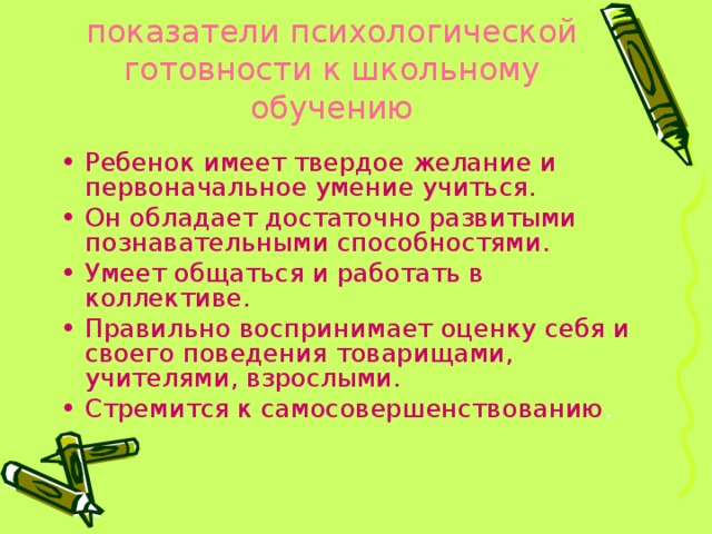 показатели психологической готовности к школьному обучению   Ребенок имеет твердое желание и первоначальное умение учиться. Он обладает достаточно развитыми познавательными способностями. Умеет общаться и работать в коллективе. Правильно воспринимает оценку себя и своего поведения товарищами, учителями, взрослыми. Стремится к самосовершенствованию . 