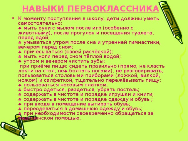 НАВЫКИ ПЕРВОКЛАССНИКА     К моменту поступления в школу, дети должны уметь самостоятельно:   мыть руки с мылом после игр (особенно с животными), после прогулок и посещения туалета, перед едой;   умываться утром после сна и утренней гимнастики, вечером перед сном;   причёсываться (своей расчёской);   мыть ноги перед сном тёплой водой;   утром и вечером чистить зубы;  при приёме пищи: сидеть правильно (прямо, не класть локти на стол, не  болтать ногами), не разговаривать, пользоваться столовыми приборами (ложкой, вилкой, ножом) и салфеткой, тщательно пережёвывать пищу;   пользоваться носовым платком;   быстро одеться, раздеться, убрать постель;   содержать в чистоте и порядке игрушки и книги;   содержать в чистоте и порядке одежду и обувь ;   при входе в помещение вытирать обувь;   переодеваться в домашнюю одежду и обувь;   при необходимости своевременно обращаться за медицинской помощью. 