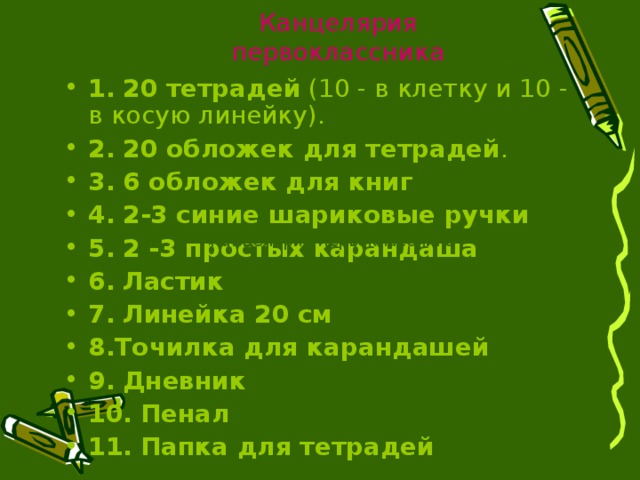 Канцелярия первоклассника 1.  20 тетрадей (10 - в клетку и 10 - в косую линейку). 2.  20 обложек для тетрадей . 3.  6 обложек для книг  4.  2-3 синие шариковые ручки  5.  2 -3 простых карандаша  6.  Ластик  7.  Линейка 20 см 8.Точилка для карандашей  9.  Дневник  10.  Пенал  11.  Папка для тетрадей Канцелярия первоклассника 
